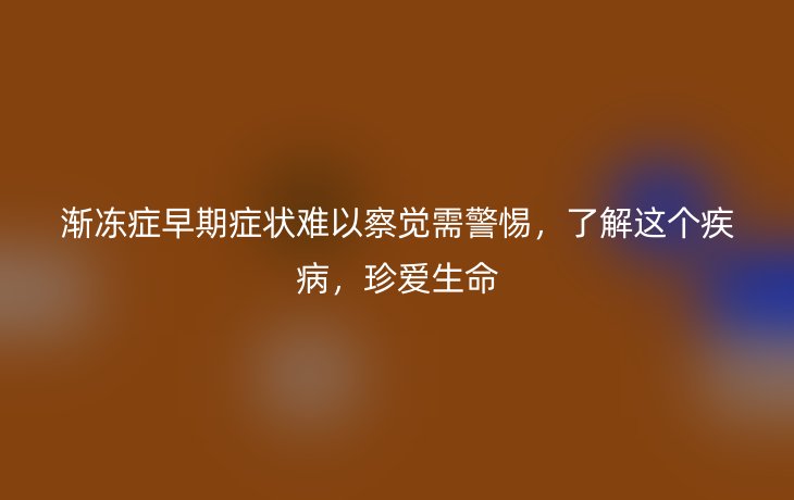 渐冻症早期症状难以察觉需警惕，了解这个疾病，珍爱生命