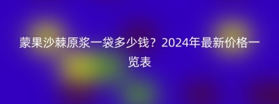 蒙果沙棘原浆一袋多少钱？2024年最新价格一览表