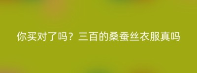 你买对了吗？三百的桑蚕丝衣服真吗