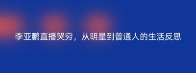李亚鹏直播哭穷，从明星到普通人的生活反思