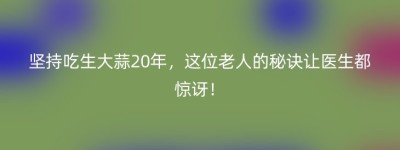 坚持吃生大蒜20年，这位老人的秘诀让医生都惊讶！