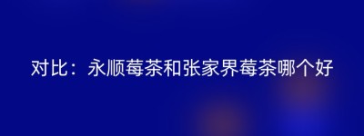 对比：永顺莓茶和张家界莓茶哪个好