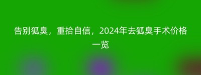 告别狐臭，重拾自信，2024年去狐臭手术价格一览