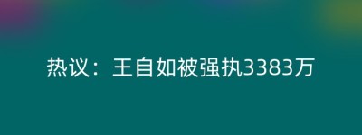 热议：王自如被强执3383万