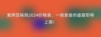 紫燕百味鸡2024价格表，一场美食的盛宴即将上演！