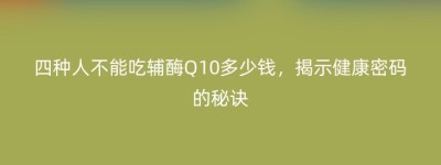 四种人不能吃辅酶Q10多少钱，揭示健康密码的秘诀