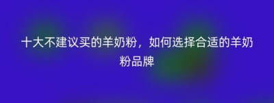 十大不建议买的羊奶粉，如何选择合适的羊奶粉品牌