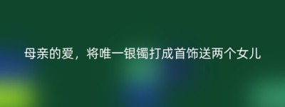 母亲的爱，将唯一银镯打成首饰送两个女儿