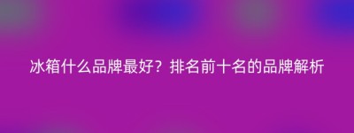 冰箱什么品牌最好？排名前十名的品牌解析