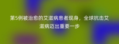 第5例被治愈的艾滋病患者现身，全球抗击艾滋病迈出重要一步