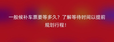 一般候补车票要等多久？了解等待时间以提前规划行程！