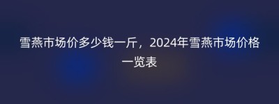 雪燕市场价多少钱一斤，2024年雪燕市场价格一览表
