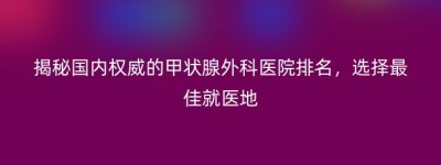 揭秘国内权威的甲状腺外科医院排名，选择最佳就医地