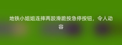 地铁小姐姐连摔两跤滑跪按急停按钮，令人动容