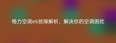 格力空调e6故障解析，解决你的空调困扰