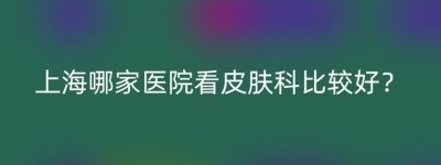 上海哪家医院看皮肤科比较好？