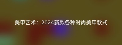 美甲艺术：2024新款各种时尚美甲款式