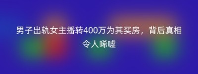 男子出轨女主播转400万为其买房，背后真相令人唏嘘