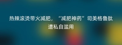 热辣滚烫带火减肥，“减肥神药”司美格鲁肽遭私自滥用