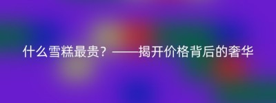 什么雪糕最贵？——揭开价格背后的奢华