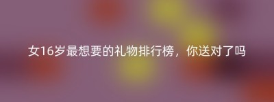 女16岁最想要的礼物排行榜，你送对了吗