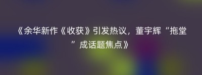 《余华新作《收获》引发热议，董宇辉“拖堂”成话题焦点》