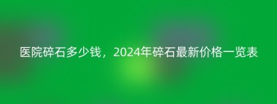 医院碎石多少钱，2024年碎石最新价格一览表
