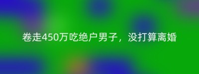 卷走450万吃绝户男子，没打算离婚