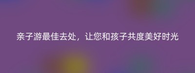 亲子游最佳去处，让您和孩子共度美好时光