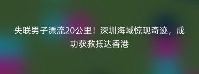 失联男子漂流20公里！深圳海域惊现奇迹，成功获救抵达香港