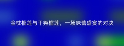 金枕榴莲与干尧榴莲，一场味蕾盛宴的对决