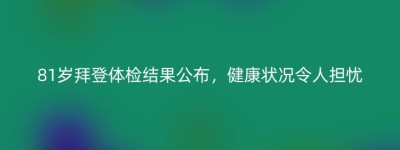 81岁拜登体检结果公布，健康状况令人担忧