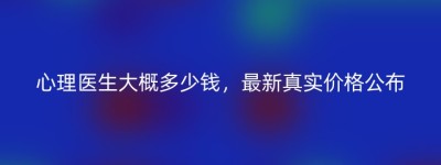 心理医生大概多少钱，最新真实价格公布