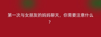 第一次与女朋友的妈妈聊天，你需要注意什么？