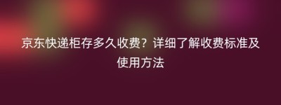 京东快递柜存多久收费？详细了解收费标准及使用方法