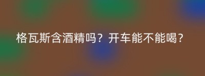格瓦斯含酒精吗？开车能不能喝？