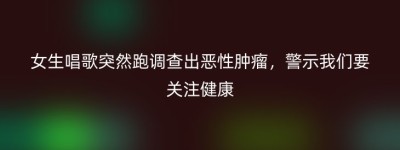 女生唱歌突然跑调查出恶性肿瘤，警示我们要关注健康