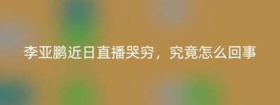 李亚鹏近日直播哭穷，究竟怎么回事