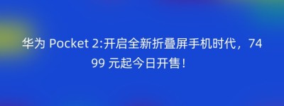 华为 Pocket 2:开启全新折叠屏手机时代，7499 元起今日开售！