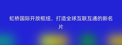虹桥国际开放枢纽，打造全球互联互通的新名片
