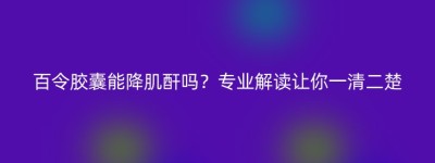 百令胶囊能降肌酐吗？专业解读让你一清二楚