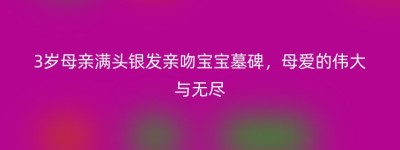 3岁母亲满头银发亲吻宝宝墓碑，母爱的伟大与无尽