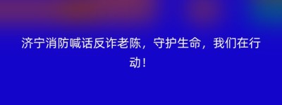 济宁消防喊话反诈老陈，守护生命，我们在行动！