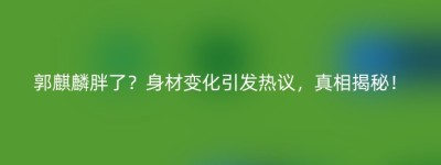 郭麒麟胖了？身材变化引发热议，真相揭秘！