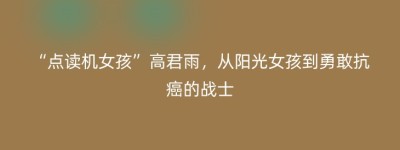 “点读机女孩”高君雨，从阳光女孩到勇敢抗癌的战士