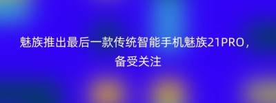 魅族推出最后一款传统智能手机魅族21PRO，备受关注