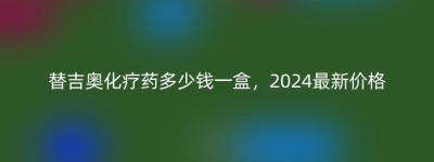 替吉奥化疗药多少钱一盒，2024最新价格