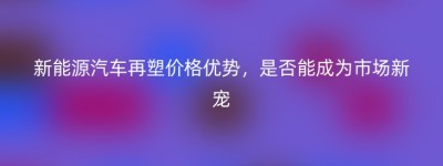 新能源汽车再塑价格优势，是否能成为市场新宠
