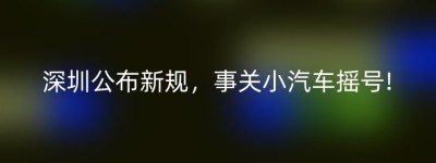 深圳公布新规，事关小汽车摇号!