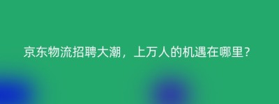 京东物流招聘大潮，上万人的机遇在哪里？